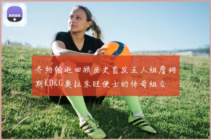 乔约翰逊回顾历史首发五人组詹姆斯KDKG奥拉朱旺便士的传奇组合