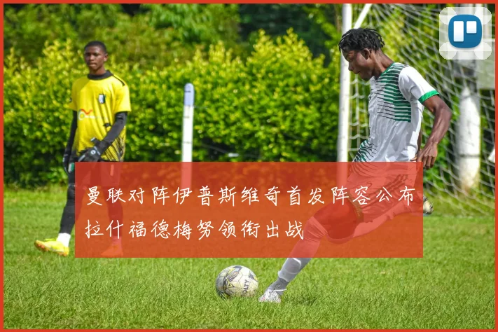 曼联对阵伊普斯维奇首发阵容公布拉什福德梅努领衔出战