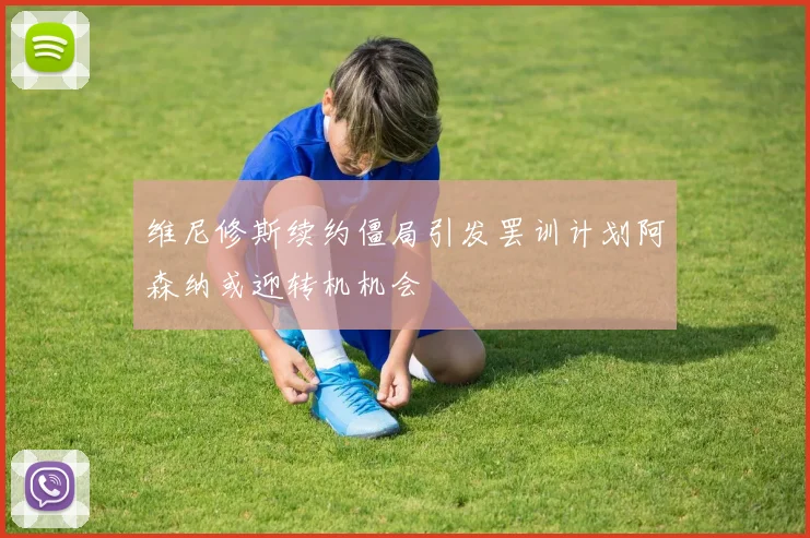 维尼修斯续约僵局引发罢训计划阿森纳或迎转机机会