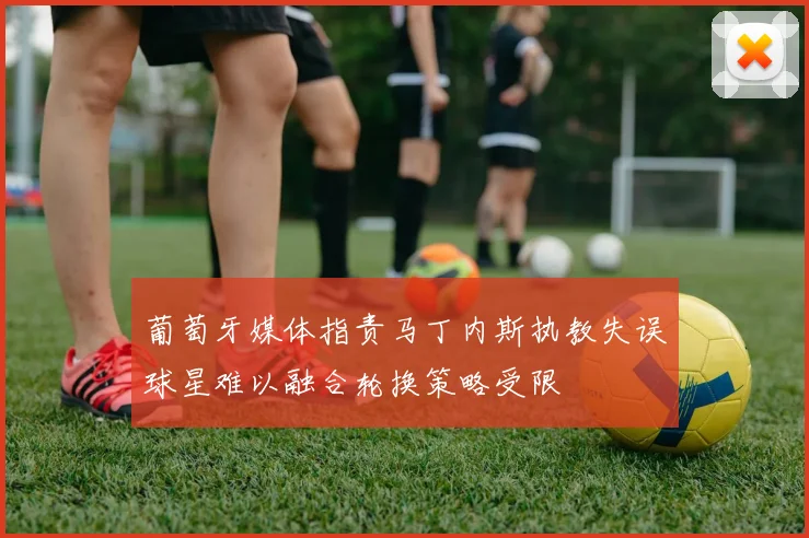葡萄牙媒体指责马丁内斯执教失误球星难以融合轮换策略受限