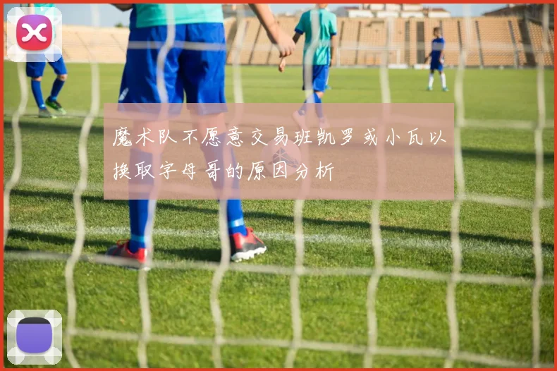魔术队不愿意交易班凯罗或小瓦以换取字母哥的原因分析