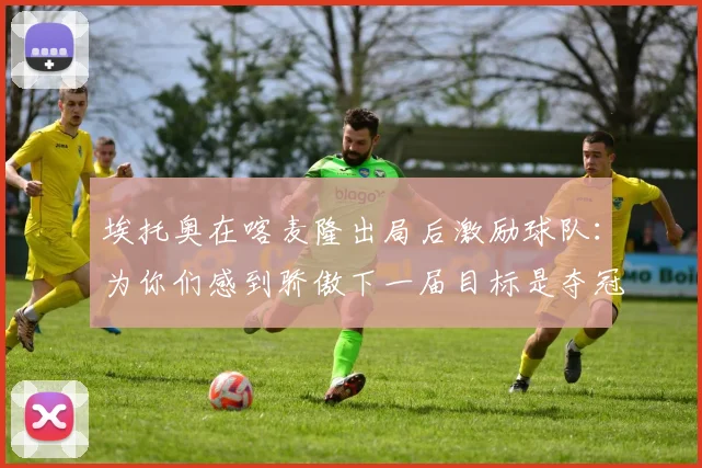 埃托奥在喀麦隆出局后激励球队：为你们感到骄傲下一届目标是夺冠