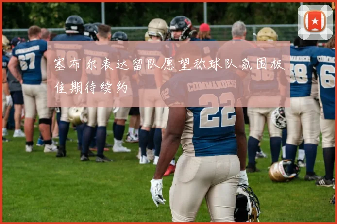 塞布尔表达留队愿望称球队氛围极佳期待续约