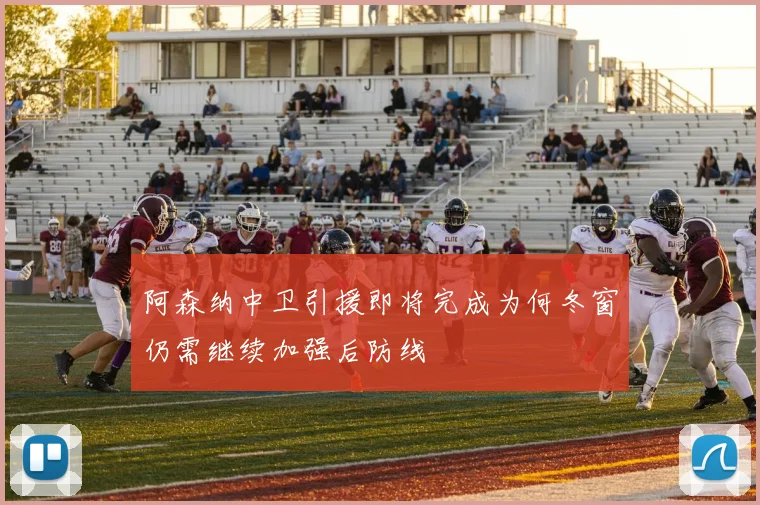 阿森纳中卫引援即将完成为何冬窗仍需继续加强后防线