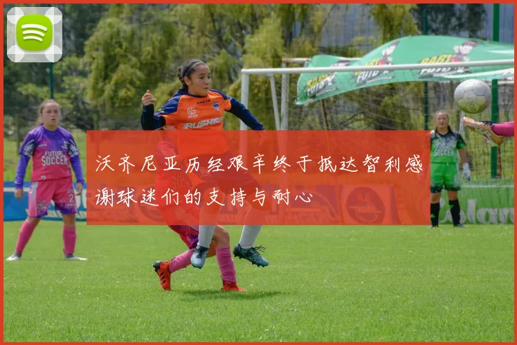 沃齐尼亚历经艰辛终于抵达智利感谢球迷们的支持与耐心