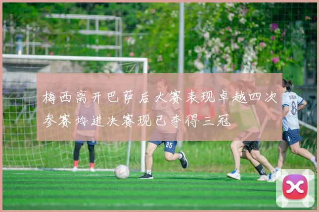 梅西离开巴萨后大赛表现卓越四次参赛均进决赛现已夺得三冠