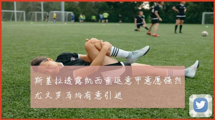 斯基拉透露凯西重返意甲意愿强烈尤文罗马均有意引进