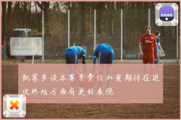 凯塞多谈本赛季责任加重期待在进攻终结方面有更好表现