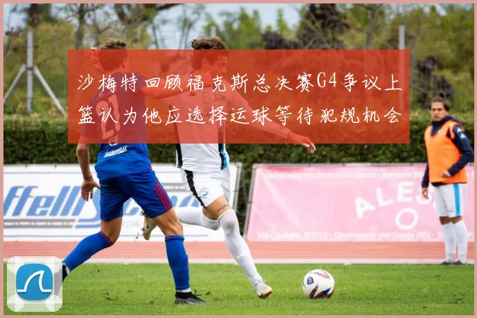沙梅特回顾福克斯总决赛G4争议上篮认为他应选择运球等待犯规机会
