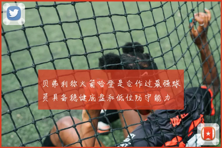贝弗利称火箭哈登是合作过最强球员具备稳健底盘和低位防守能力