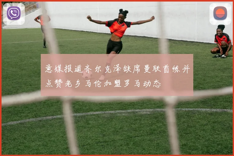意媒报道齐尔克泽缺席曼联首练并点赞老乡马伦加盟罗马动态