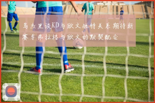 乌杰里谈KD与欧文独特关系期待新赛季弗拉格与欧文的默契配合