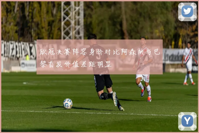 欧冠决赛阵容身价对比阿森纳与巴黎首发价值差距明显