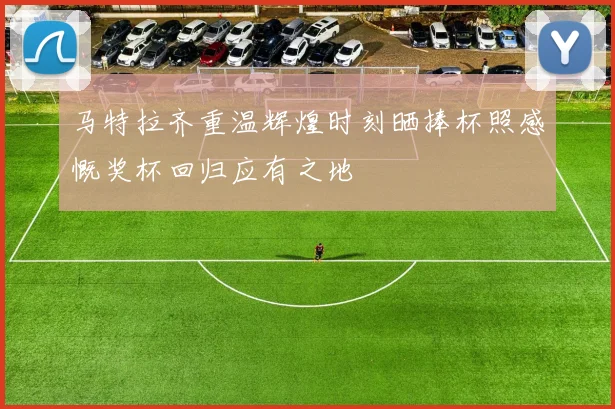 马特拉齐重温辉煌时刻晒捧杯照感慨奖杯回归应有之地