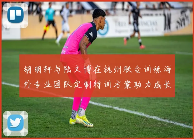 胡明轩与陆文博在杭州联合训练海外专业团队定制特训方案助力成长