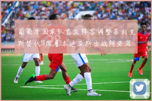 葡萄牙国家队首发阵容调整菲利克斯替代B席鲁本迪亚斯出战阿劳若